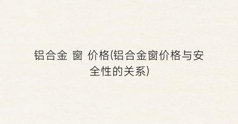铝合金 窗 价格(铝合金窗价格与安全性的关系)